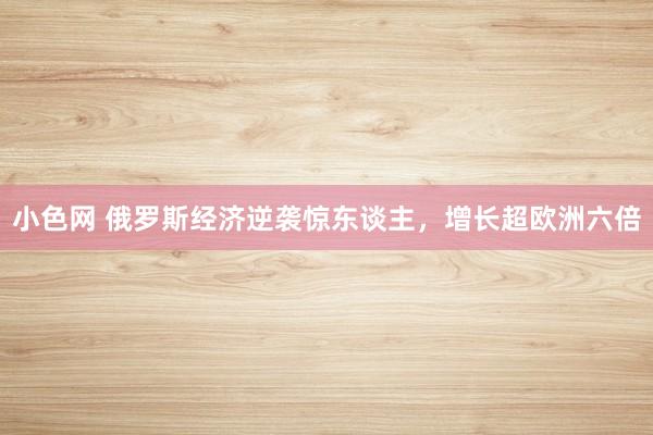 小色网 俄罗斯经济逆袭惊东谈主，增长超欧洲六倍
