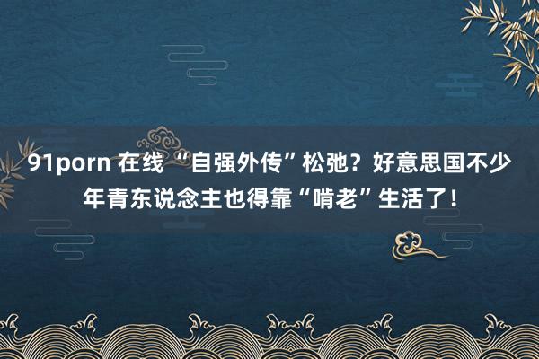 91porn 在线 “自强外传”松弛？好意思国不少年青东说念主也得靠“啃老”生活了！