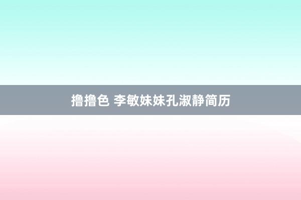 撸撸色 李敏妹妹孔淑静简历