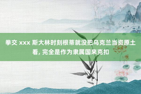 拳交 xxx 斯大林时刻根蒂就没把乌克兰当资原土看， 完全是作为隶属国来克扣