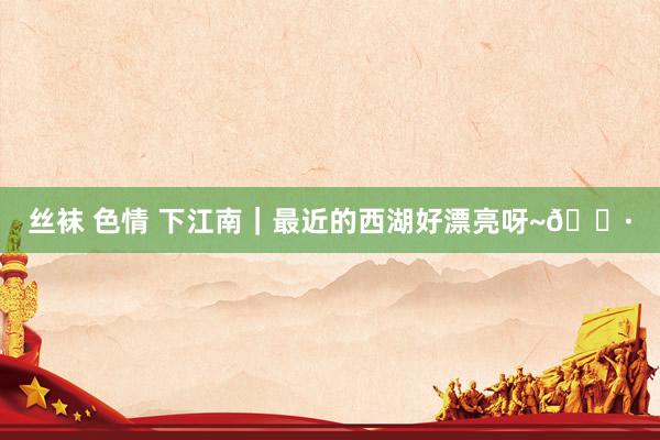 丝袜 色情 下江南|最近的西湖好漂亮呀~📷