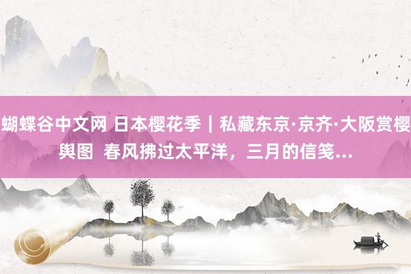 蝴蝶谷中文网 日本樱花季｜私藏东京·京齐·大阪赏樱舆图  春风拂过太平洋，三月的信笺...