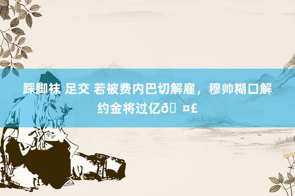 踩脚袜 足交 若被费内巴切解雇,穆帅糊口解约金将过亿🤣