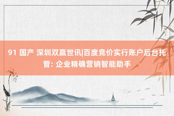 91 国产 深圳双赢世讯|百度竞价实行账户后台托管: 企业精确营销智能助手