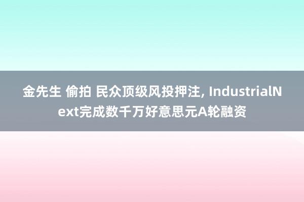 金先生 偷拍 民众顶级风投押注， IndustrialNext完成数千万好意思元A轮融资