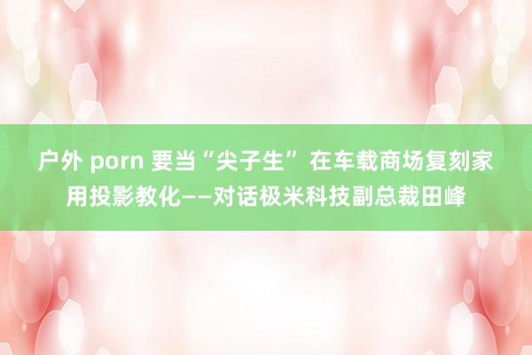 户外 porn 要当“尖子生” 在车载商场复刻家用投影教化——对话极米科技副总裁田峰