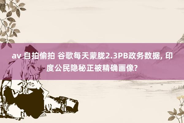av 自拍偷拍 谷歌每天蒙胧2.3PB政务数据， 印度公民隐秘正被精确画像?