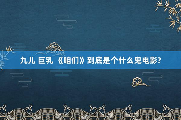 九儿 巨乳 《咱们》到底是个什么鬼电影?