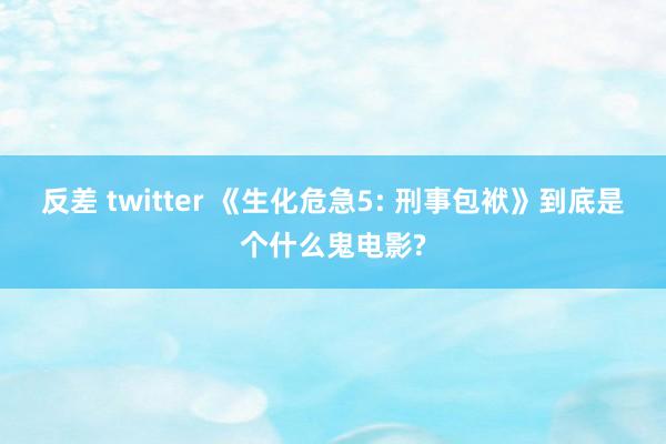 反差 twitter 《生化危急5: 刑事包袱》到底是个什么鬼电影?