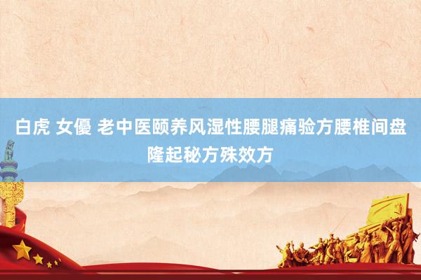 白虎 女優 老中医颐养风湿性腰腿痛验方腰椎间盘隆起秘方殊效方