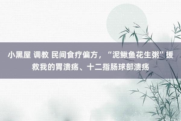 小黑屋 调教 民间食疗偏方，“泥鳅鱼花生粥”援救我的胃溃疡、十二指肠球部溃疡