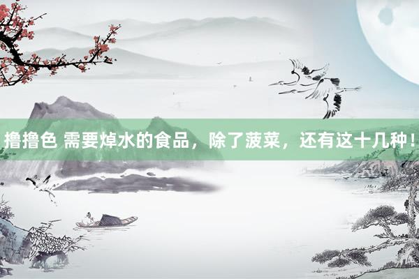 撸撸色 需要焯水的食品,除了菠菜,还有这十几种!