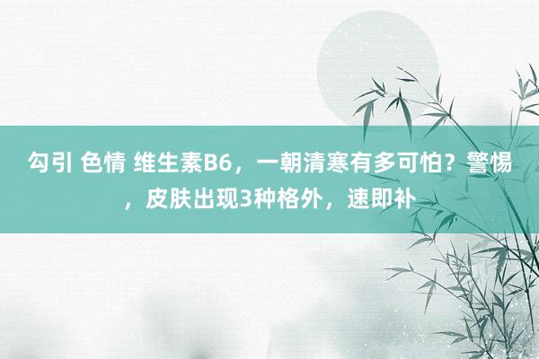 勾引 色情 维生素B6，一朝清寒有多可怕？警惕，皮肤出现3种格外，速即补