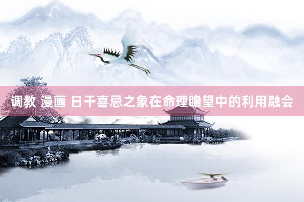 调教 漫画 日干喜忌之象在命理瞻望中的利用融会
