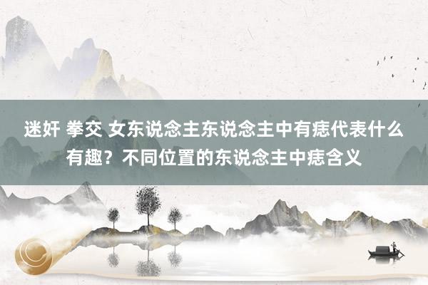迷奸 拳交 女东说念主东说念主中有痣代表什么有趣？不同位置的东说念主中痣含义