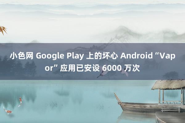 小色网 Google Play 上的坏心 Android“Vapor”应用已安设 6000 万次