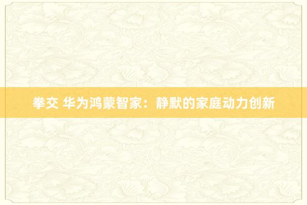 拳交 华为鸿蒙智家：静默的家庭动力创新
